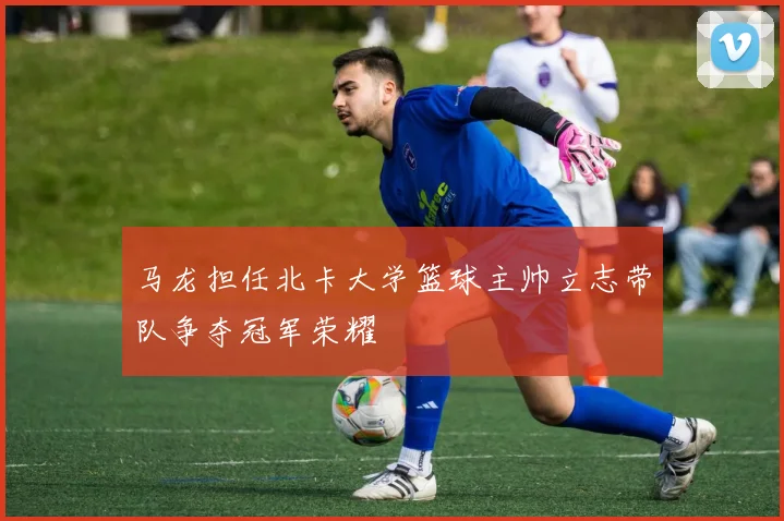 马龙担任北卡大学篮球主帅立志带队争夺冠军荣耀