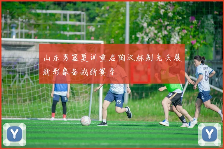 山东男篮夏训重启陶汉林剃光头展新形象备战新赛季