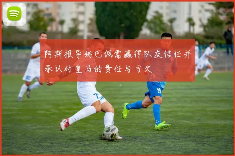 阿斯报导姆巴佩需赢得队友信任并承认对皇马的责任与亏欠
