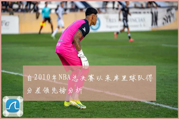 自2010年NBA总决赛以来库里球队得分差领先榜分析