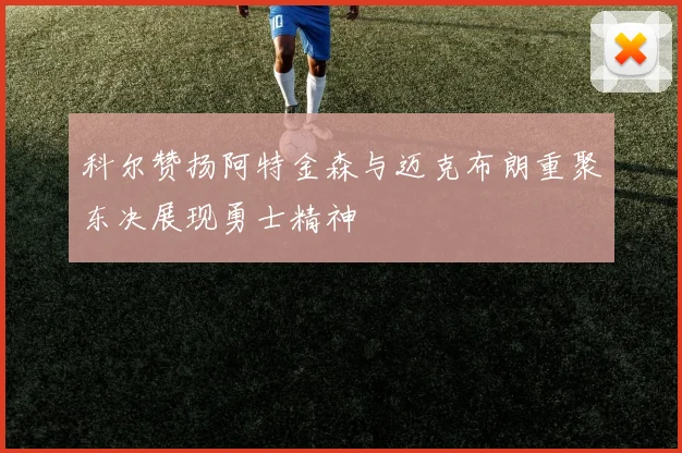 科尔赞扬阿特金森与迈克布朗重聚东决展现勇士精神