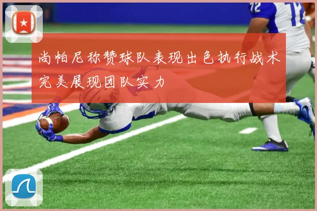 尚帕尼称赞球队表现出色执行战术完美展现团队实力