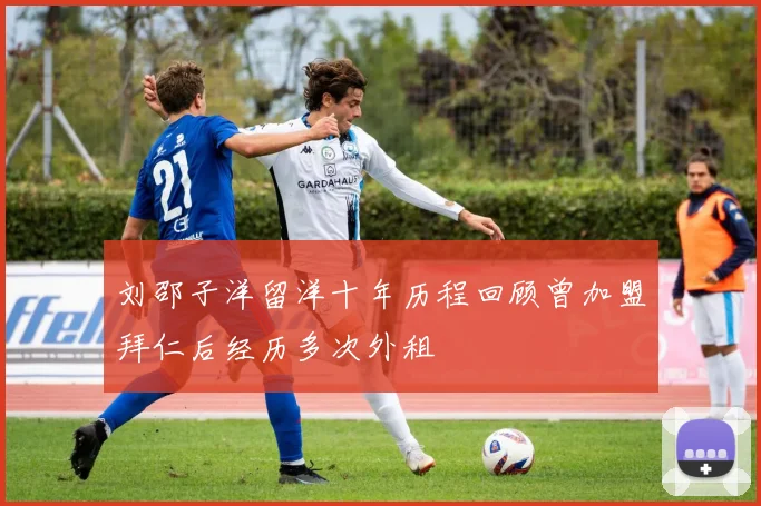 刘邵子洋留洋十年历程回顾曾加盟拜仁后经历多次外租