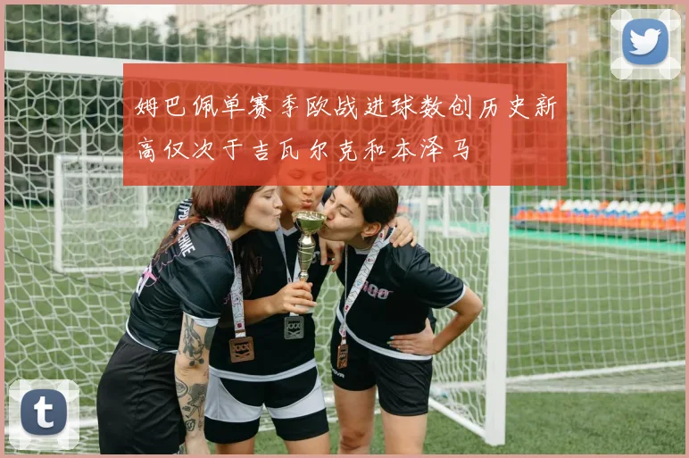 姆巴佩单赛季欧战进球数创历史新高仅次于吉瓦尔克和本泽马
