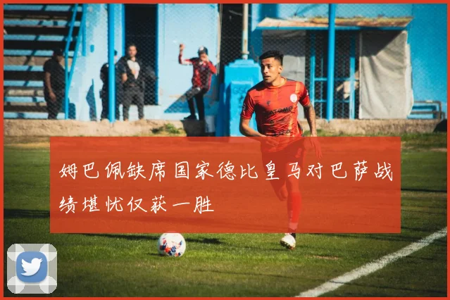 姆巴佩缺席国家德比皇马对巴萨战绩堪忧仅获一胜