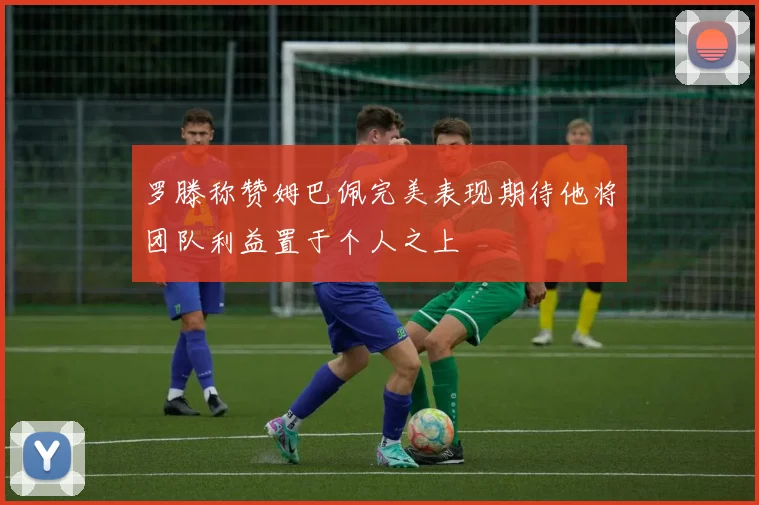 罗滕称赞姆巴佩完美表现期待他将团队利益置于个人之上