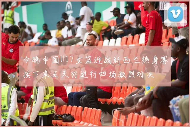 今晚中国U17女篮迎战新西兰热身赛接下来五天将进行四场激烈对决