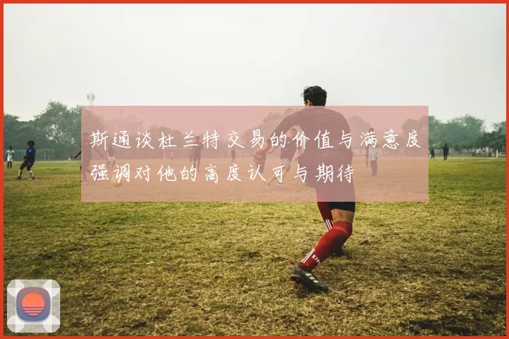 斯通谈杜兰特交易的价值与满意度强调对他的高度认可与期待