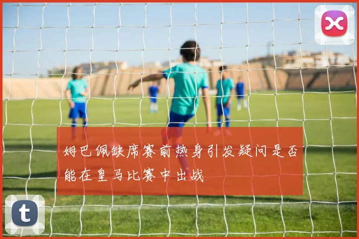 姆巴佩缺席赛前热身引发疑问是否能在皇马比赛中出战