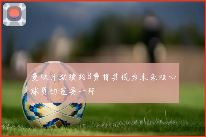 曼联计划续约B费将其视为未来核心球员的重要一环