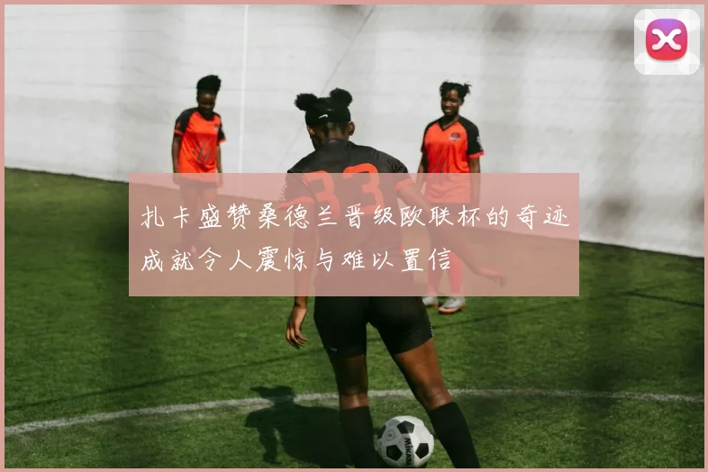 扎卡盛赞桑德兰晋级欧联杯的奇迹成就令人震惊与难以置信