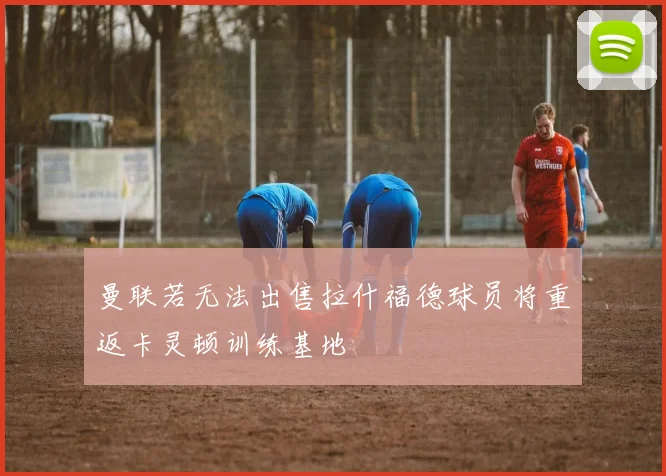 曼联若无法出售拉什福德球员将重返卡灵顿训练基地