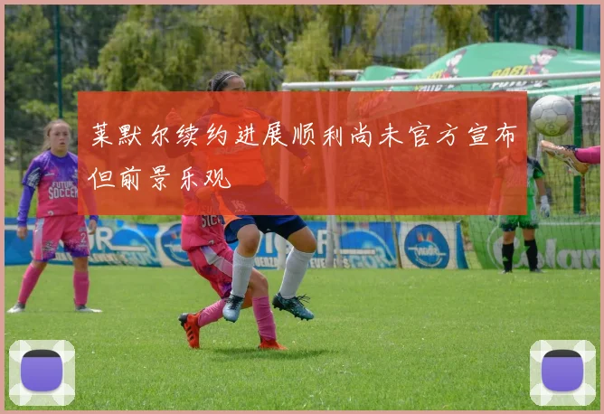 莱默尔续约进展顺利尚未官方宣布但前景乐观