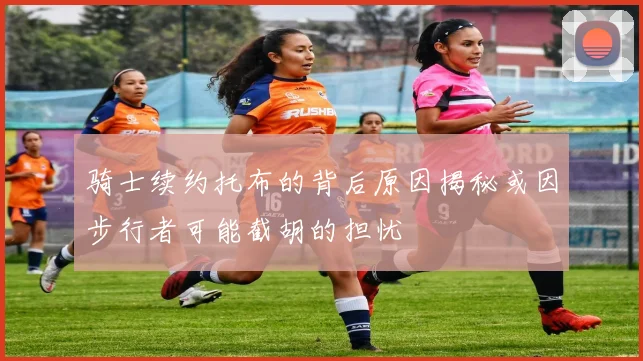 骑士续约托布的背后原因揭秘或因步行者可能截胡的担忧