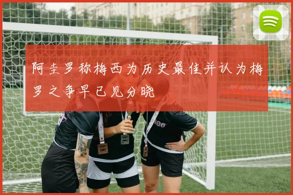 阿圭罗称梅西为历史最佳并认为梅罗之争早已见分晓