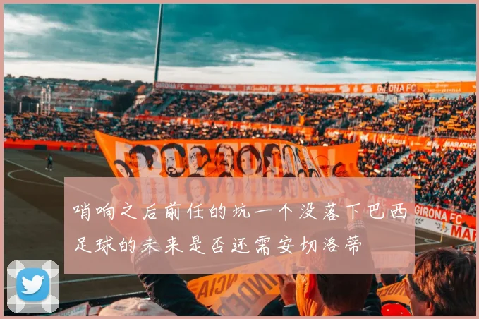 哨响之后前任的坑一个没落下巴西足球的未来是否还需安切洛蒂