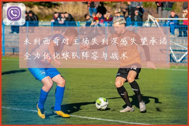 米利西奇对主场失利深感失望承诺全力优化球队阵容与战术