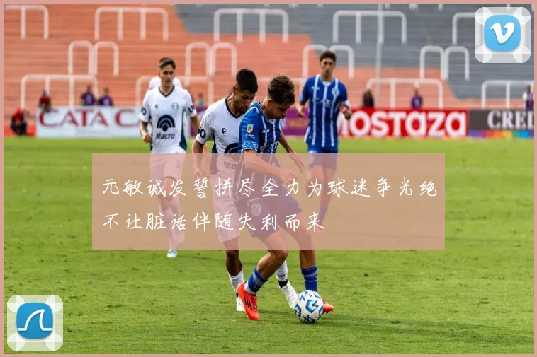 元敏诚发誓拼尽全力为球迷争光绝不让脏话伴随失利而来