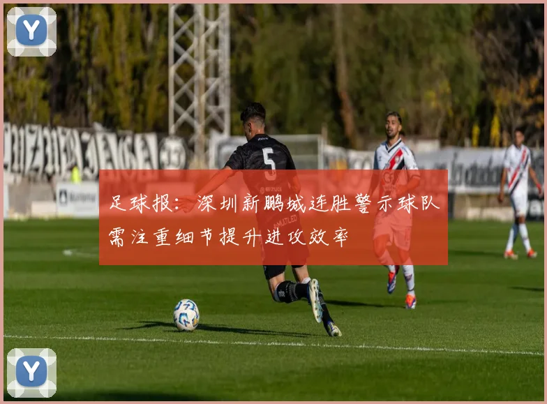 足球报：深圳新鹏城连胜警示球队需注重细节提升进攻效率