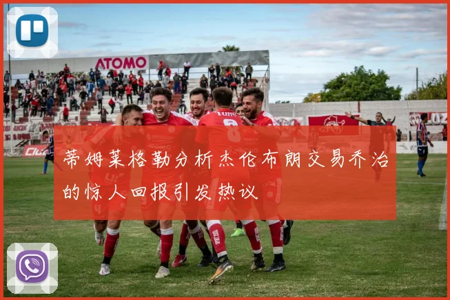 蒂姆莱格勒分析杰伦布朗交易乔治的惊人回报引发热议