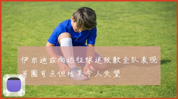 伊尔迪兹向远征球迷致歉全队表现可圈可点但结果令人失望