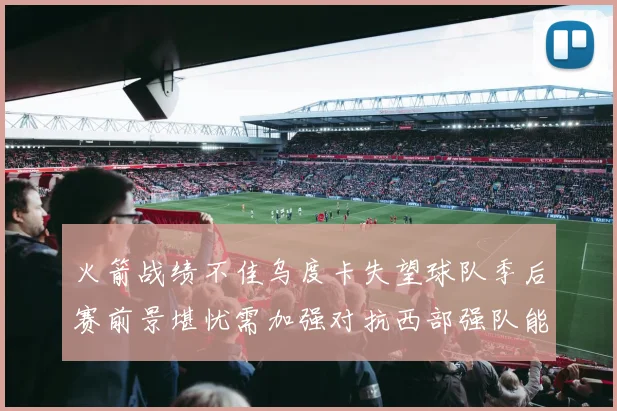 火箭战绩不佳乌度卡失望球队季后赛前景堪忧需加强对抗西部强队能力