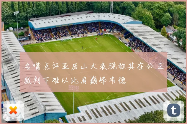 名嘴点评亚历山大表现称其在公正裁判下难以比肩巅峰韦德