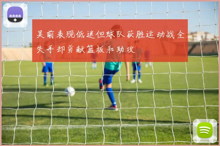 吴前表现低迷但球队获胜运动战全失手却贡献篮板和助攻